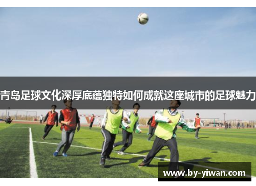 青岛足球文化深厚底蕴独特如何成就这座城市的足球魅力 青岛足球文化深厚底蕴独特如何成就这座城市的足球魅力