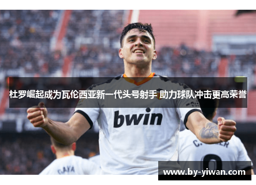 杜罗崛起成为瓦伦西亚新一代头号射手 助力球队冲击更高荣誉 杜罗崛起成为瓦伦西亚新一代头号射手 助力球队冲击更高荣誉