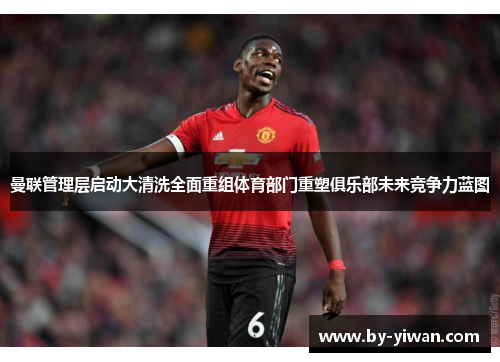 曼联管理层启动大清洗全面重组体育部门重塑俱乐部未来竞争力蓝图
