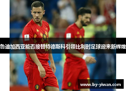 鲁迪加西亚能否接替特德斯科引领比利时足球迎来新辉煌