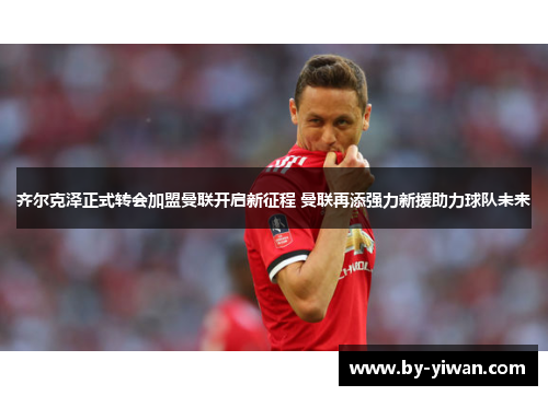 齐尔克泽正式转会加盟曼联开启新征程 曼联再添强力新援助力球队未来 齐尔克泽正式转会加盟曼联开启新征程 曼联再添强力新援助力球队未来