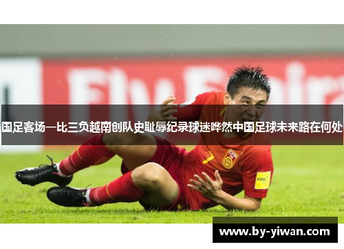 国足客场一比三负越南创队史耻辱纪录球迷哗然中国足球未来路在何处 国足客场一比三负越南创队史耻辱纪录球迷哗然中国足球未来路在何处